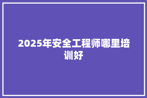 2025年安全工程师哪里培训好