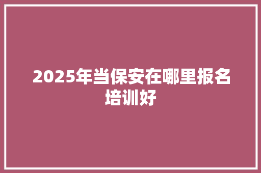 2025年当保安在哪里报名培训好