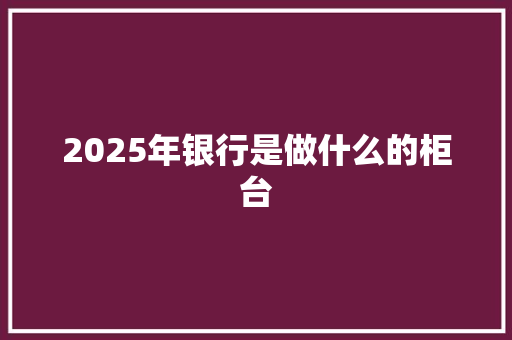 2025年银行是做什么的柜台