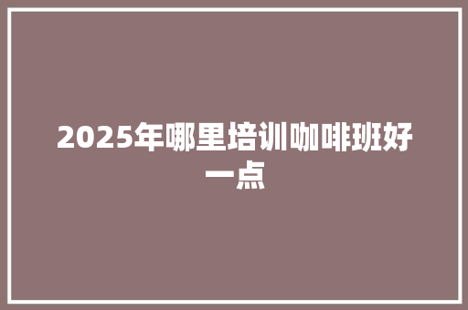 2025年哪里培训咖啡班好一点