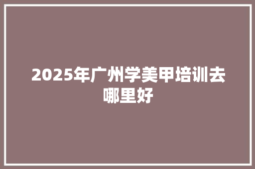 2025年广州学美甲培训去哪里好 范文精选网