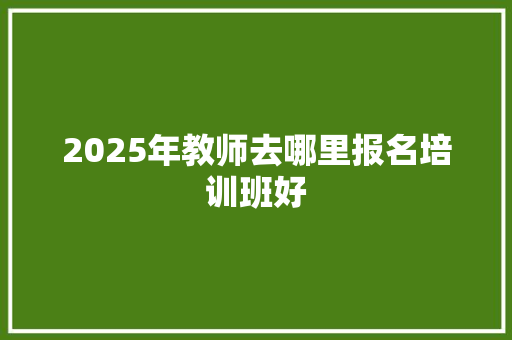 2025年教师去哪里报名培训班好