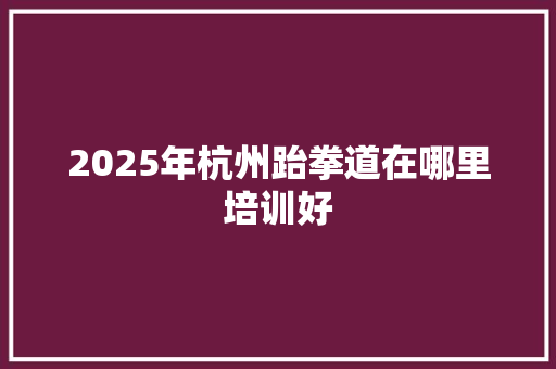 2025年杭州跆拳道在哪里培训好