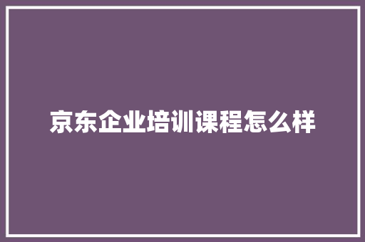 京东企业培训课程怎么样