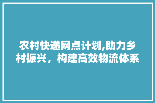 农村快递网点计划,助力乡村振兴，构建高效物流体系