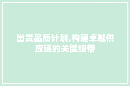 出货品质计划,构建卓越供应链的关键纽带