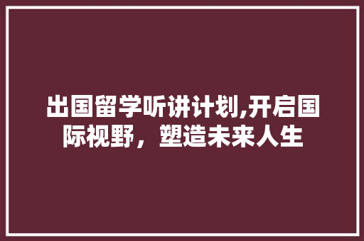 出国留学听讲计划,开启国际视野，塑造未来人生