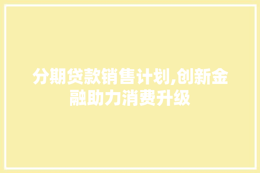 分期贷款销售计划,创新金融助力消费升级