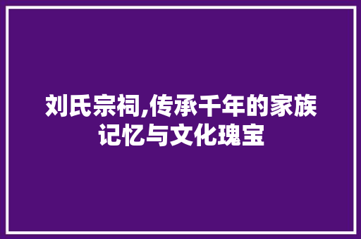 刘氏宗祠,传承千年的家族记忆与文化瑰宝