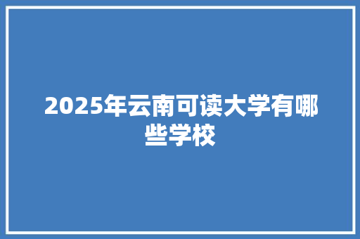 2025年云南可读大学有哪些学校 范文参考