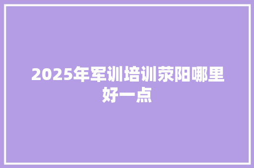2025年军训培训荥阳哪里好一点