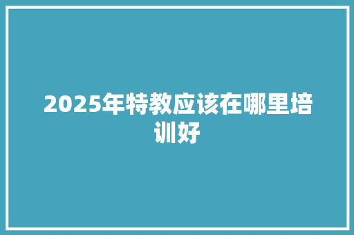 2025年特教应该在哪里培训好