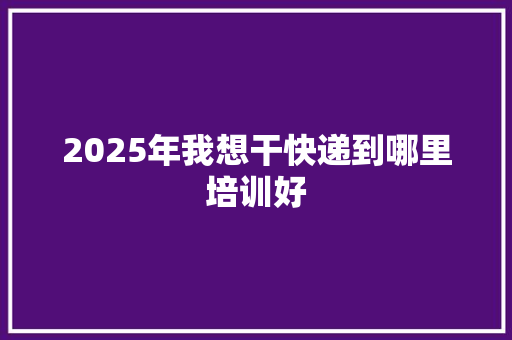 2025年我想干快递到哪里培训好