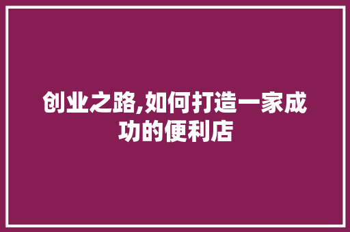 创业之路,如何打造一家成功的便利店