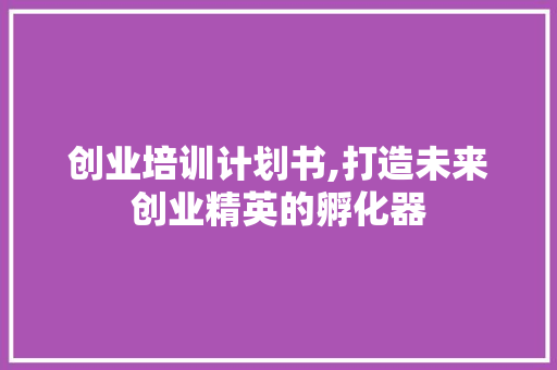 创业培训计划书,打造未来创业精英的孵化器