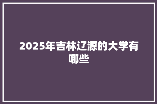 2025年吉林辽源的大学有哪些