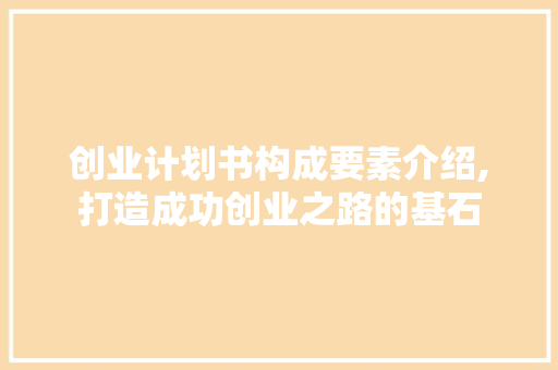 创业计划书构成要素介绍,打造成功创业之路的基石
