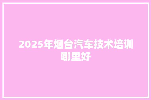 2025年烟台汽车技术培训哪里好