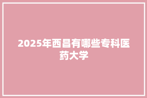 2025年西昌有哪些专科医药大学