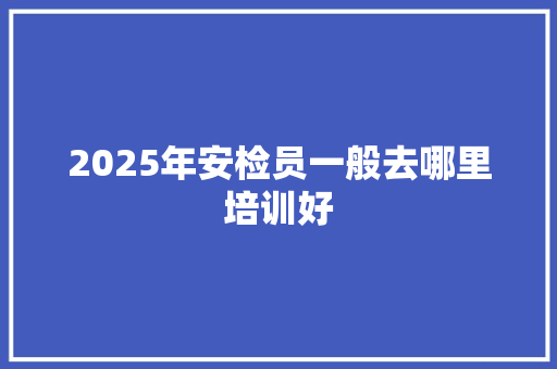 2025年安检员一般去哪里培训好