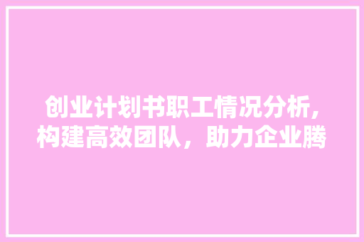 创业计划书职工情况分析,构建高效团队，助力企业腾飞