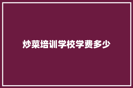 炒菜培训学校学费多少 范文精选网