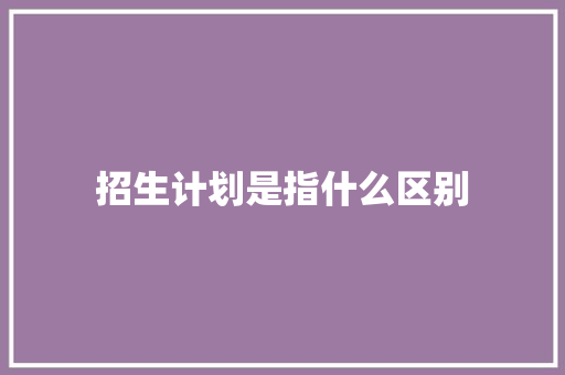 招生计划是指什么区别