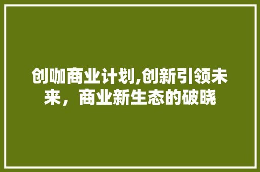 创咖商业计划,创新引领未来，商业新生态的破晓
