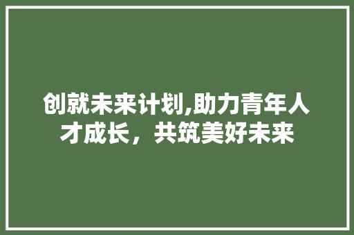 创就未来计划,助力青年人才成长，共筑美好未来