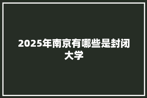 2025年南京有哪些是封闭大学