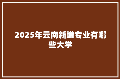 2025年云南新增专业有哪些大学