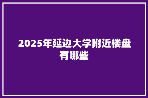 2025年延边大学附近楼盘有哪些