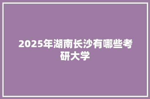 2025年湖南长沙有哪些考研大学