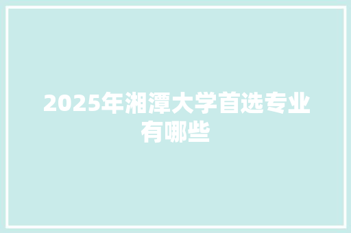 2025年湘潭大学首选专业有哪些
