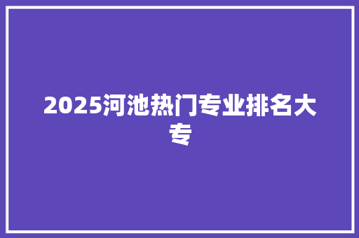 2025河池热门专业排名大专