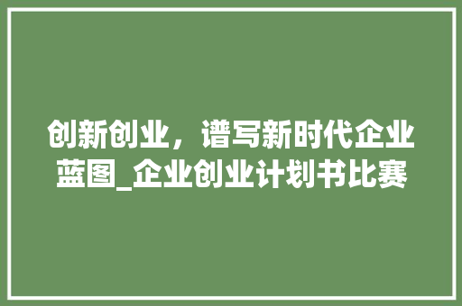 创新创业，谱写新时代企业蓝图_企业创业计划书比赛详细介绍
